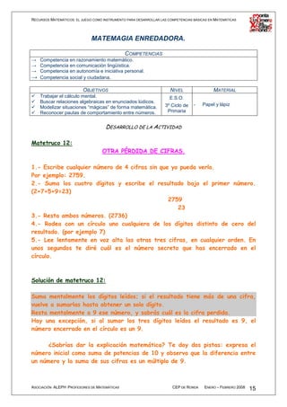 RECURSOS MATEMÁTICOS: EL JUEGO COMO INSTRUMENTO PARA DESARROLLAR LAS COMPETENCIAS BÁSICAS EN MATEMÁTICAS




                              MATEMAGIA ENREDADORA.

                                        COMPETENCIAS
→ Competencia en razonamiento matemático.
→ Competencia en comunicación lingüística.
→ Competencia en autonomía e iniciativa personal.
→ Competencia social y ciudadana.

                          OBJETIVOS                                   NIVEL                 MATERIAL
    Trabajar el cálculo mental.                                       E.S.O.
    Buscar relaciones algebraicas en enunciados lúdicos.
                                                                   3º Ciclo de    -   Papel y lápiz
    Modelizar situaciones “mágicas” de forma matemática.
    Reconocer pautas de comportamiento entre números.               Primaria


                                     DESARROLLO DE LA ACTIVIDAD

Matetruco 12:
                                   OTRA PÉRDIDA DE CIFRAS.

1.- Escribe cualquier número de 4 cifras sin que yo pueda verlo.
Por ejemplo: 2759.
2.- Suma los cuatro dígitos y escribe el resultado bajo el primer número.
(2+7+5+9=23)
                                                2759
                                                   23
3.- Resta ambos números. (2736)
4.- Rodea con un círculo uno cualquiera de los dígitos distinto de cero del
resultado. (por ejemplo 7)
5.- Lee lentamente en voz alta las otras tres cifras, en cualquier orden. En
unos segundos te diré cuál es el número secreto que has encerrado en el
círculo.



Solución de matetruco 12:

Suma mentalmente los dígitos leídos; si el resultado tiene más de una cifra,
vuelve a sumarlas hasta obtener un solo dígito.
Resta mentalmente a 9 ese número, y sabrás cuál es la cifra perdida.
Hay una excepción, si al sumar los tres dígitos leídos el resultado es 9, el
número encerrado en el círculo es un 9.

      ¿Sabrías dar la explicación matemática? Te doy dos pistas: expresa el
número inicial como suma de potencias de 10 y observa que la diferencia entre
un número y la suma de sus cifras es un múltiplo de 9.



ASOCIACIÓN ALEPH PROFESORES DE MATEMÁTICAS                             CEP DE RONDA    ENERO – FEBRERO 2008   15
 