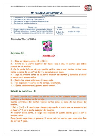 RECURSOS MATEMÁTICOS: EL JUEGO COMO INSTRUMENTO PARA DESARROLLAR LAS COMPETENCIAS BÁSICAS EN MATEMÁTICAS




                              MATEMAGIA ENREDADORA.
                                          COMPETENCIAS
→   Competencia en razonamiento matemático.
→   Competencia en comunicación lingüística.
→   Competencia en autonomía e iniciativa personal.
→   Competencia social y ciudadana.

                          OBJETIVOS                                   NIVEL                 MATERIAL
    Buscar relaciones algebraicas en enunciados lúdicos.              E.S.O.
    Modelizar situaciones “mágicas” de forma matemática.                          -   Baraja de cartas
                                                                   3º Ciclo de
    Reconocer pautas de comportamiento entre números.
                                                                    Primaria


DESARROLLO DE LA ACTIVIDAD




Matetruco 13:
                                                NAIPES Y 9

1.- Dime un número entre 10 y 20: N.
2.- Retira de la parte superior del mazo, una a una, N cartas que debes
colocar en un montón.
3.-De la parte inferior de ese montón retira, una a una, tantas cartas como
indica la suma de las cifras de N y devuélvelas al mazo.
4.- Coge la primera carta de la parte inferior del montón y devuelve el resto
al mazo en el mismo orden.
5.- Repite los pasos anteriores 3 veces más.
6.- Has separado 4 cartas de la baraja, levántalas.
7.- ¿Estás sorprendido?¿Quieres saber cómo?

Solución de matetruco 13:

El truco consiste en colocar los cuatro ases en los puestos noveno, décimo,
undécimo y duodécimo de la baraja.
Cuando retiramos del montón tantas cartas como la suma de las cifras del
número,
 10+b – (1+b) = 9 resulta que siempre nos queda la carta que se encuentra en
el lugar nº 9 en la parte superior del montón.
Al separar dicha carta, el naipe que ocupaba el puesto décimo pasa a ser la
novena carta.
Como hemos repetimos el proceso 3 veces más las cartas que separadas han
de ser los 4 ases.



ASOCIACIÓN ALEPH PROFESORES DE MATEMÁTICAS                             CEP DE RONDA    ENERO – FEBRERO 2008   16
 