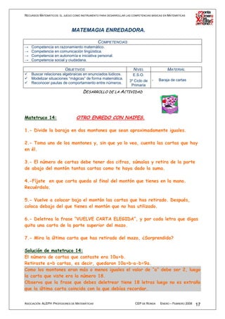 RECURSOS MATEMÁTICOS: EL JUEGO COMO INSTRUMENTO PARA DESARROLLAR LAS COMPETENCIAS BÁSICAS EN MATEMÁTICAS




                              MATEMAGIA ENREDADORA.

                                          COMPETENCIAS
→   Competencia en razonamiento matemático.
→   Competencia en comunicación lingüística.
→   Competencia en autonomía e iniciativa personal.
→   Competencia social y ciudadana.

                          OBJETIVOS                                   NIVEL                 MATERIAL
    Buscar relaciones algebraicas en enunciados lúdicos.              E.S.O.
    Modelizar situaciones “mágicas” de forma matemática.                          -   Baraja de cartas
                                                                   3º Ciclo de
    Reconocer pautas de comportamiento entre números.
                                                                    Primaria
                                     DESARROLLO DE LA ACTIVIDAD




Matetruco 14:                    OTRO ENREDO CON NAIPES.

1.- Divide la baraja en dos montones que sean aproximadamente iguales.

2.- Toma uno de los montones y, sin que yo lo vea, cuenta las cartas que hay
en él.

3.- El número de cartas debe tener dos cifras, súmalas y retira de la parte
de abajo del montón tantas cartas como te haya dado la suma.

4.-Fíjate en que carta queda al final del montón que tienes en la mano.
Recuérdala.

5.- Vuelve a colocar bajo el montón las cartas que has retirado. Después,
coloca debajo del que tienes el montón que no has utilizado.

6.- Deletrea la frase “VUELVE CARTA ELEGIDA”, y por cada letra que digas
quita una carta de la parte superior del mazo.

7.- Mira la última carta que has retirado del mazo, ¿Sorprendido?

Solución de matetruco 14:
El número de cartas que contaste era 10a+b.
Retiraste a+b cartas, es decir, quedaron 10a+b–a-b=9a.
Como los montones eran más o menos iguales el valor de “a” debe ser 2, luego
la carta que viste era la número 18.
Observa que la frase que debes deletrear tiene 18 letras luego no es extraño
que la última carta coincida con la que debías recordar.


ASOCIACIÓN ALEPH PROFESORES DE MATEMÁTICAS                             CEP DE RONDA    ENERO – FEBRERO 2008   17
 