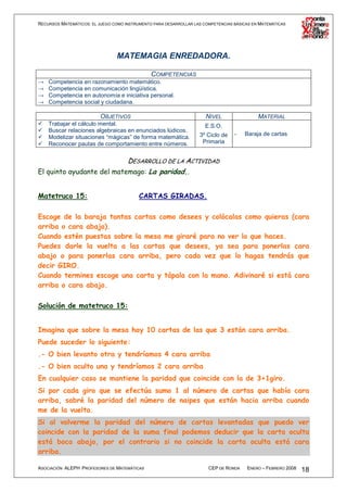 RECURSOS MATEMÁTICOS: EL JUEGO COMO INSTRUMENTO PARA DESARROLLAR LAS COMPETENCIAS BÁSICAS EN MATEMÁTICAS




                                 MATEMAGIA ENREDADORA.

                                          COMPETENCIAS
→   Competencia en razonamiento matemático.
→   Competencia en comunicación lingüística.
→   Competencia en autonomía e iniciativa personal.
→   Competencia social y ciudadana.

                          OBJETIVOS                                   NIVEL                 MATERIAL
    Trabajar el cálculo mental.                                       E.S.O.
    Buscar relaciones algebraicas en enunciados lúdicos.
                                                                   3º Ciclo de    -   Baraja de cartas
    Modelizar situaciones “mágicas” de forma matemática.
    Reconocer pautas de comportamiento entre números.               Primaria


                           DESARROLLO DE LA ACTIVIDAD
El quinto ayudante del matemago: La paridad..


Matetruco 15:                             CARTAS GIRADAS.

Escoge de la baraja tantas cartas como desees y colócalas como quieras (cara
arriba o cara abajo).
Cuando estén puestas sobre la mesa me giraré para no ver lo que haces.
Puedes darle la vuelta a las cartas que desees, ya sea para ponerlas cara
abajo o para ponerlas cara arriba, pero cada vez que lo hagas tendrás que
decir GIRO.
Cuando termines escoge una carta y tápala con la mano. Adivinaré si está cara
arriba o cara abajo.

Solución de matetruco 15:


Imagina que sobre la mesa hay 10 cartas de las que 3 están cara arriba.
Puede suceder lo siguiente:
.- O bien levanto otra y tendríamos 4 cara arriba
.- O bien oculto una y tendríamos 2 cara arriba
En cualquier caso se mantiene la paridad que coincide con la de 3+1giro.
Si por cada giro que se efectúa sumo 1 al número de cartas que había cara
arriba, sabré la paridad del número de naipes que están hacia arriba cuando
me de la vuelta.
Si al volverme la paridad del número de cartas levantadas que puedo ver
coincide con la paridad de la suma final podemos deducir que la carta oculta
está boca abajo, por el contrario si no coincide la carta oculta está cara
arriba.

ASOCIACIÓN ALEPH PROFESORES DE MATEMÁTICAS                             CEP DE RONDA    ENERO – FEBRERO 2008   18
 