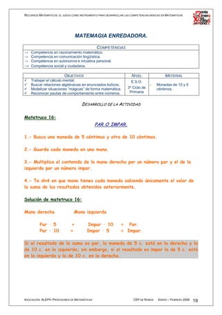 RECURSOS MATEMÁTICOS: EL JUEGO COMO INSTRUMENTO PARA DESARROLLAR LAS COMPETENCIAS BÁSICAS EN MATEMÁTICAS




                                  MATEMAGIA ENREDADORA.

                                        COMPETENCIAS
→ Competencia en razonamiento matemático.
→ Competencia en comunicación lingüística.
→ Competencia en autonomía e iniciativa personal.
→ Competencia social y ciudadana.

                          OBJETIVOS                                   NIVEL                 MATERIAL
    Trabajar el cálculo mental.                                       E.S.O.
    Buscar relaciones algebraicas en enunciados lúdicos.                          -   Monedas de 10 y 5
    Modelizar situaciones “mágicas” de forma matemática.           3º Ciclo de        céntimos.
    Reconocer pautas de comportamiento entre números.               Primaria


                                     DESARROLLO DE LA ACTIVIDAD

Matetruco 16:
                                              PAR O IMPAR.

1.- Busca una moneda de 5 céntimos y otra de 10 céntimos.

2.- Guarda cada moneda en una mano.

3.- Multiplica el contenido de la mano derecha por un número par y el de la
izquierda por un número impar.

4.- Te diré en que mano tienes cada moneda sabiendo únicamente el valor de
la suma de los resultados obtenidos anteriormente.

Solución de matetruco 16:

Mano derecha                    Mano izquierda

          Par · 5             +          Impar · 10            = Par.
          Par · 10            +          Impar · 5             = Impar.

Si el resultado de la suma es par, la moneda de 5 c. está en la derecha y la
de 10 c. en la izquierda; sin embargo, si el resultado es impar la de 5 c. está
en la izquierda y la de 10 c. en la derecha.




ASOCIACIÓN ALEPH PROFESORES DE MATEMÁTICAS                             CEP DE RONDA    ENERO – FEBRERO 2008   19
 