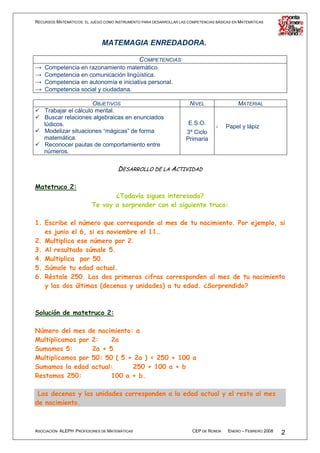 RECURSOS MATEMÁTICOS: EL JUEGO COMO INSTRUMENTO PARA DESARROLLAR LAS COMPETENCIAS BÁSICAS EN MATEMÁTICAS




                              MATEMAGIA ENREDADORA.

                                               COMPETENCIAS
→   Competencia en razonamiento matemático.
→   Competencia en comunicación lingüística.
→   Competencia en autonomía e iniciativa personal.
→   Competencia social y ciudadana.

                       OBJETIVOS                                      NIVEL                 MATERIAL
    Trabajar el cálculo mental.
    Buscar relaciones algebraicas en enunciados
    lúdicos.                                                         E.S.O.
                                                                                  -   Papel y lápiz
    Modelizar situaciones “mágicas” de forma                        3º Ciclo
    matemática.                                                     Primaria
    Reconocer pautas de comportamiento entre
    números.

                                     DESARROLLO DE LA ACTIVIDAD

Matetruco 2:
                                ¿Todavía sigues interesado?
                         Te voy a sorprender con el siguiente truco:

1. Escribe el número que corresponde al mes de tu nacimiento. Por ejemplo, si
   es junio el 6, si es noviembre el 11…
2. Multiplica ese número por 2.
3. Al resultado súmale 5.
4. Multiplica por 50.
5. Súmale tu edad actual.
6. Réstale 250. Las dos primeras cifras corresponden al mes de tu nacimiento
   y las dos últimas (decenas y unidades) a tu edad. ¿Sorprendido?



Solución de matetruco 2:

Número del mes de nacimiento: a
Multiplicamos por 2:    2a
Sumamos 5:        2a + 5
Multiplicamos por 50: 50 ( 5 + 2a ) = 250 + 100 a
Sumamos la edad actual:       250 + 100 a + b
Restamos 250:           100 a + b.

 Las decenas y las unidades corresponden a la edad actual y el resto al mes
de nacimiento.



ASOCIACIÓN ALEPH PROFESORES DE MATEMÁTICAS                             CEP DE RONDA    ENERO – FEBRERO 2008   2
 
