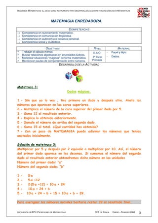 RECURSOS MATEMÁTICOS: EL JUEGO COMO INSTRUMENTO PARA DESARROLLAR LAS COMPETENCIAS BÁSICAS EN MATEMÁTICAS




                              MATEMAGIA ENREDADORA.

                                          COMPETENCIAS
→   Competencia en razonamiento matemático.
→   Competencia en comunicación lingüística.
→   Competencia en autonomía e iniciativa personal.
→   Competencia social y ciudadana.

                          OBJETIVOS                                   NIVEL                 MATERIAL
    Trabajar el cálculo mental.                           E.S.O.                  -   Papel y lápiz
    Buscar relaciones algebraicas en enunciados lúdicos.
                                                         3º Ciclo                 -   Dados.
    Modelizar situaciones “mágicas” de forma matemática.
    Reconocer pautas de comportamiento entre números.    Primaria
                                  DESARROLLO DE LA ACTIVIDAD




Matetruco 3:
                                              Dados mágicos.

1.- Sin que yo lo vea , tira primero un dado y después otro. Anota los
números que aparecen en las caras superiores.
2.- Multiplica el número de la cara superior del primer dado por 5.
3.- Suma 12 al resultado anterior.
4.- Duplica lo obtenido anteriormente.
5.- Sumale el número de arriba del segundo dado.
6.- Suma 15 al total. ¿Qué cantidad has obtenido?
7.- Con un poco de MATEMAGIA puedo adivinar los números que tenías
anotados inicialmente.

Solución de matetruco 3:
Multiplicar por 5 y después por 2 equivale a multiplicar por 10. Así, el número
del primer dado aparece en las decenas. Si sumamos el número del segundo
dado al resultado anterior obtendremos dicho número en las unidades
Número del primer dado: “a”
Número del segundo dado: “b”

1.-      5⋅a
          ⋅
2.-      5⋅a +12
          ⋅
3.-      2⋅(5⋅a +12) = 10⋅a + 24
          ⋅ ⋅            ⋅
4.-      10⋅a + 24 + b
             ⋅
5.-     10⋅a + 24 + b + 15 = 10⋅a + b + 39.
           ⋅                     ⋅

Para averigüar los números iniciales bastaría restar 39 al resultado final.


ASOCIACIÓN ALEPH PROFESORES DE MATEMÁTICAS                             CEP DE RONDA    ENERO – FEBRERO 2008   3
 