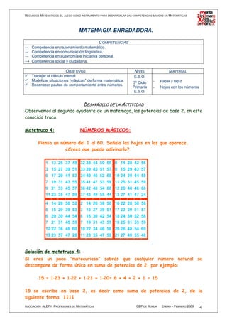RECURSOS MATEMÁTICOS: EL JUEGO COMO INSTRUMENTO PARA DESARROLLAR LAS COMPETENCIAS BÁSICAS EN MATEMÁTICAS




                                  MATEMAGIA ENREDADORA.

                                        COMPETENCIAS
→ Competencia en razonamiento matemático.
→ Competencia en comunicación lingüística.
→ Competencia en autonomía e iniciativa personal.
→ Competencia social y ciudadana.

                          OBJETIVOS                                   NIVEL                 MATERIAL
    Trabajar el cálculo mental.                                       E.S.O.
    Modelizar situaciones “mágicas” de forma matemática.                          -   Papel y lápiz
                                                                     3º Ciclo
    Reconocer pautas de comportamiento entre números.
                                                                     Primaria     -   Hojas con los números
                                                                      E.S.O.


                                     DESARROLLO DE LA ACTIVIDAD
Observemos al segundo ayudante de un matemago, las potencias de base 2, en este
conocido truco.

Matetruco 4:                       NÚMEROS MÁGICOS:

        Piensa un número del 1 al 60. Señala las hojas en las que aparece.
                    ¿Crees que puedo adivinarlo?

             1 13 25 37 49 32 38 44 50 56 8 14 28 42 56
             3 15 27 39 51 33 39 45 51 57 9 15 29 43 57
             5 17 29 41 53 34 40 46 52 58 10 24 30 44 58
             7 19 31 43 55 35 41 47 53 59 11 25 31 45 59
             9 21 33 45 57 36 42 48 54 60 12 26 40 46 60
             11 23 35 47 59 37 43 49 55 44 13 27 41 47 24

             4 14 28 38 52 2 14 26 38 50 16 22 28 50 56
             5 15 29 39 53 3 15 27 39 51 17 23 29 51 57
             6 20 30 44 54 6 18 30 42 54 18 24 30 52 58
             7 21 31 45 55 7 19 31 43 55 19 25 31 53 59
             12 22 36 46 60 10 22 34 46 58 20 26 48 54 60
             13 23 37 47 28 11 23 35 47 59 21 27 49 55 48


Solución de matetruco 4:
Si eres un poco “matecurioso” sabrás que cualquier número natural se
descompone de forma única en suma de potencias de 2, por ejemplo:

        15 = 1⋅23 + 1⋅22 + 1⋅21 + 1⋅20= 8 + 4 + 2 + 1 = 15
              ⋅      ⋅      ⋅      ⋅

15 se escribe en base 2, es decir como suma de potencias de 2, de la
siguiente forma 1111
ASOCIACIÓN ALEPH PROFESORES DE MATEMÁTICAS                             CEP DE RONDA    ENERO – FEBRERO 2008   4
 