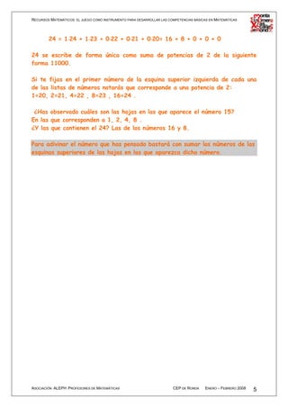 RECURSOS MATEMÁTICOS: EL JUEGO COMO INSTRUMENTO PARA DESARROLLAR LAS COMPETENCIAS BÁSICAS EN MATEMÁTICAS




        24 = 1⋅24 + 1⋅23 + 0⋅22 + 0⋅21 + 0⋅20= 16 + 8 + 0 + 0 + 0
              ⋅      ⋅      ⋅      ⋅      ⋅

24 se escribe de forma única como suma de potencias de 2 de la siguiente
forma 11000.

Si te fijas en el primer número de la esquina superior izquierda de cada una
de las listas de números notarás que corresponde a una potencia de 2:
1=20, 2=21, 4=22 , 8=23 , 16=24 .

 ¿Has observado cuáles son las hojas en las que aparece el número 15?
En las que corresponden a 1, 2, 4, 8 .
¿Y las que contienen el 24? Las de los números 16 y 8.

Para adivinar el número que has pensado bastará con sumar los números de las
esquinas superiores de las hojas en las que aparezca dicho número.




ASOCIACIÓN ALEPH PROFESORES DE MATEMÁTICAS                             CEP DE RONDA    ENERO – FEBRERO 2008   5
 