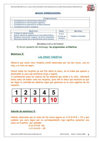 RECURSOS MATEMÁTICOS: EL JUEGO COMO INSTRUMENTO PARA DESARROLLAR LAS COMPETENCIAS BÁSICAS EN MATEMÁTICAS




                                   MAGIA ENREDADORA.

                                        COMPETENCIAS
→ Competencia en razonamiento matemático.
→ Competencia en comunicación lingüística.
→ Competencia en autonomía e iniciativa personal.
→ Competencia social y ciudadana.

                          OBJETIVOS                                   NIVEL                 MATERIAL
    Trabajar el cálculo mental.                                       E.S.O.
    Buscar relaciones algebraicas en enunciados lúdicos.
                                                                   3º Ciclo de    -   Tarjetas numeradas
    Modelizar situaciones “mágicas” de forma matemática.
    Reconocer pautas de comportamiento entre números.               Primaria


                            DESARROLLO DE LA ACTIVIDAD
        El tercer ayudante del matemago: las progresiones aritméticas.


Matetruco 5:
                                       LAS CINCO TARJETAS

Observa que estas cinco tarjetas están numeradas por las dos caras, una en
rojo y la otra en negro.

Coloca todas las tarjetas en una fila sobre la mesa, en el orden que quieras y
mostrando la cara que prefieras (roja o negra).
A continuación suma los valores de los números que están a la vista. Adivinaré
dicha suma sin haber visto las tarjetas, para ello lo único que necesito es que
me digas la cantidad de números rojos que aparecen en la cara superior de las
tarjetas.



     1 2 3 4 5
     6 7 8 9 10
Solución de matetruco 5:

Habrás observado que la suma de las caras negras es 1+2+3+4+5 = 15 y que
cambiar una cara negra por su correspondiente roja significa aumentar esa
suma en 5 puntos, por ejemplo:
                 6+2+3+4+5 =20
                 1+7+3+4+5 = 20

ASOCIACIÓN ALEPH PROFESORES DE MATEMÁTICAS                             CEP DE RONDA    ENERO – FEBRERO 2008   6
 