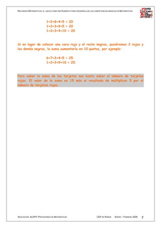 RECURSOS MATEMÁTICOS: EL JUEGO COMO INSTRUMENTO PARA DESARROLLAR LAS COMPETENCIAS BÁSICAS EN MATEMÁTICAS




                          1+2+8+4+5 = 20
                          1+2+3+9+5 = 20
                          1+2+3+4+10 = 20



Si en lugar de colocar una cara roja y el resto negras, pusiéramos 2 rojas y
las demás negras, la suma aumentaría en 10 puntos, por ejemplo:

                          6+7+3+4+5 = 25
                          1+2+3+9+10 = 25.



Para saber la suma de las tarjetas nos basta saber el número de tarjetas
rojas. El valor de la suma es 15 más el resultado de multiplicar 5 por el
número de tarjetas rojas.




ASOCIACIÓN ALEPH PROFESORES DE MATEMÁTICAS                             CEP DE RONDA    ENERO – FEBRERO 2008   7
 