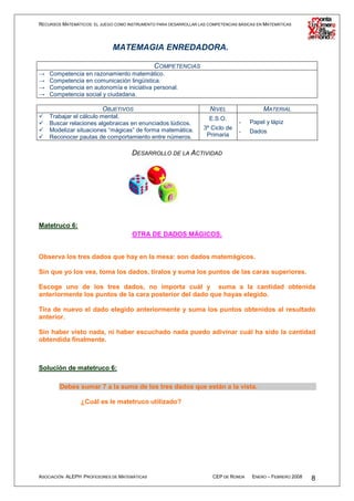 RECURSOS MATEMÁTICOS: EL JUEGO COMO INSTRUMENTO PARA DESARROLLAR LAS COMPETENCIAS BÁSICAS EN MATEMÁTICAS




                              MATEMAGIA ENREDADORA.

                                          COMPETENCIAS
→   Competencia en razonamiento matemático.
→   Competencia en comunicación lingüística.
→   Competencia en autonomía e iniciativa personal.
→   Competencia social y ciudadana.

                          OBJETIVOS                                   NIVEL                 MATERIAL
    Trabajar el cálculo mental.                                       E.S.O.
    Buscar relaciones algebraicas en enunciados lúdicos.                          -   Papel y lápiz
    Modelizar situaciones “mágicas” de forma matemática.           3º Ciclo de
                                                                                  -   Dados
    Reconocer pautas de comportamiento entre números.               Primaria


                                      DESARROLLO DE LA ACTIVIDAD




Matetruco 6:
                                      OTRA DE DADOS MÁGICOS.


Observa los tres dados que hay en la mesa: son dados matemágicos.

Sin que yo los vea, toma los dados, tíralos y suma los puntos de las caras superiores.

Escoge uno de los tres dados, no importa cuál y suma a la cantidad obtenida
anteriormente los puntos de la cara posterior del dado que hayas elegido.

Tira de nuevo el dado elegido anteriormente y suma los puntos obtenidos al resultado
anterior.

Sin haber visto nada, ni haber escuchado nada puedo adivinar cuál ha sido la cantidad
obtendida finalmente.



Solución de matetruco 6:

        Debes sumar 7 a la suma de los tres dados que están a la vista.

                 ¿Cuál es le matetruco utilizado?




ASOCIACIÓN ALEPH PROFESORES DE MATEMÁTICAS                             CEP DE RONDA    ENERO – FEBRERO 2008   8
 