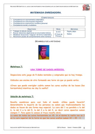 RECURSOS MATEMÁTICOS: EL JUEGO COMO INSTRUMENTO PARA DESARROLLAR LAS COMPETENCIAS BÁSICAS EN MATEMÁTICAS




                              MATEMAGIA ENREDADORA.

                                          COMPETENCIAS
→   Competencia en razonamiento matemático.
→   Competencia en comunicación lingüística.
→   Competencia en autonomía e iniciativa personal.
→   Competencia social y ciudadana.

                          OBJETIVOS                                   NIVEL                 MATERIAL
    Trabajar el cálculo mental.                                       E.S.O.      -   Papel y lápiz
    Buscar relaciones algebraicas en enunciados lúdicos.
                                                                   3º Ciclo de    -   Dados
    Modelizar situaciones “mágicas” de forma matemática.
    Reconocer pautas de comportamiento entre números.               Primaria


                                     DESARROLLO DE LA ACTIVIDAD




Matetruco 7:
                              UNA TORRE DE DADOS MÁGICOS.

Inspecciona este juego de 5 dados normales y comprueba que no hay trampa.

Colócalos uno encima de otro formando una torre sin que yo pueda verlos.

¿Crees que puedo averigüar cuánto suman las caras ocultas de las bases (las
horizontales) mientras me doy la vuelta?



Solución de matetruco 7:

Resulta asombroso para casi todo el mundo. ¿Cómo puedo hacerlo?
Generalmente la mayoría de las personas no saben que tradicionalmente los
dados se hacen de una forma muy especial. La cara del 1 es paralela a la del
6, la del 2 a la del 5, la del 3 a la del 4, es decir caras opuestas suman
siempre 7. Para quien lo conoce el truco resulta obvio.
La suma de todas las caras horizontales es 35. Si al darme la vuelta veo un 3
en la cara superior de la torre es que las caras ocultas suman 32 = 35 – 3.



ASOCIACIÓN ALEPH PROFESORES DE MATEMÁTICAS                             CEP DE RONDA    ENERO – FEBRERO 2008   9
 
