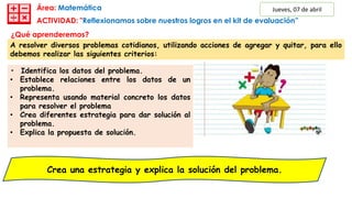 Área: Matemática
Crea una estrategia y explica la solución del problema.
¿Qué aprenderemos?
¿Cuál será mi evidencia de aprendizaje?
• Identifica los datos del problema.
• Establece relaciones entre los datos de un
problema.
• Representa usando material concreto los datos
para resolver el problema
• Crea diferentes estrategia para dar solución al
problema.
• Explica la propuesta de solución.
A resolver diversos problemas cotidianos, utilizando acciones de agregar y quitar, para ello
debemos realizar las siguientes criterios:
Jueves, 07 de abril
ACTIVIDAD: "Reflexionamos sobre nuestros logros en el kit de evaluación”
 