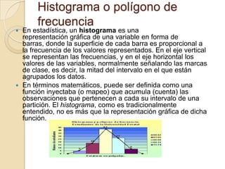 Histograma o polígono de frecuenciaEn estadística, un histograma es una representación gráfica de una variable en forma de barras, donde la superficie de cada barra es proporcional a la frecuencia de los valores representados. En el eje vertical se representan las frecuencias, y en el eje horizontal los valores de las variables, normalmente señalando las marcas de clase, es decir, la mitad del intervalo en el que están agrupados los datos.En términos matemáticos, puede ser definida como una función inyectaba (o mapeo) que acumula (cuenta) las observaciones que pertenecen a cada su intervalo de una partición. El histograma, como es tradicionalmente entendido, no es más que la representación gráfica de dicha función.