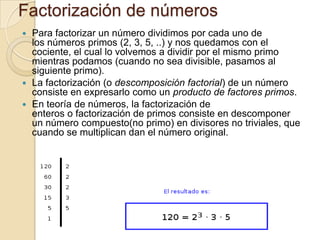 Factorización de númerosPara factorizar un número dividimos por cada uno de los números primos (2, 3, 5, ..) y nos quedamos con el cociente, el cual lo volvemos a dividir por el mismo primo mientras podamos (cuando no sea divisible, pasamos al siguiente primo).La factorización (o descomposición factorial) de un número consiste en expresarlo como un producto de factores primos. En teoría de números, la factorización de enteros o factorización de primos consiste en descomponer un número compuesto(no primo) en divisores no triviales, que cuando se multiplican dan el número original.