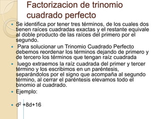 Factorizacion de trinomio  cuadrado perfectoSe identifica por tener tres términos, de los cuales dos tienen raíces cuadradas exactas y el restante equivale al doble producto de las raíces del primero por el segundo.Para solucionar un Trinomio Cuadrado Perfecto debemos reordenar los términos dejando de primero y de tercero los términos que tengan raíz cuadradaluego extraemos la raíz cuadrada del primer y tercer término y los escribimos en un paréntesis, separándolos por el signo que acompaña al segundo término, al cerrar el paréntesis elevamos todo el binomio al cuadrado.Ejemplo:d2 +8d+16