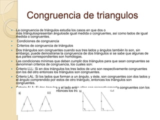 Congruencia de triangulosLa congruencia de triángulos estudia los casos en que dos o más triángulospresentan ángulosdeigual medida o congruentes, así como lados de igual medida o congruentes. Condiciones de congruencia  Criterios de congruencia de triángulosDos triángulos son congruentes cuando sus tres lados y ángulos también lo son, sin embargo, puede demostrarse la congruencia de dos triángulos si se sabe que algunas de sus partes correspondientes son homólogas.Las condiciones mínimas que deben cumplir dos triángulos para que sean congruentes se denominan criterios de congruencia, los cuales son:Criterio LLL: Si en dos triángulos los tres lados de uno son respectivamente congruentes con los del otro entonces los triángulos son congruentes.Criterio LAL: Si los lados que forman a un ángulo, y éste, son congruentes con dos lados y el ángulo comprendido por estos de otro triángulo, entonces los triángulos son congruentes.Criterio ALA: Si dos ángulos y el lado entre ellos son respectivamente congruentes con los mismos de otro triángulo, entonces los triángulos son congruentes.