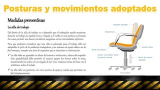 Medidas preventivas
La sillade trabajo
Del diseño de la silla de trabajo va a depender que el trabajador pueda mantener,
durante su trabajo, la espalda recta y relajada y el cuello en una postura no forzada.
Así como permitir una buena circulación sanguínea en las extremidades inferiores.
Para que podamos considerar que una silla es adecuada para el trabajo debe ser
adaptable al 90% de la población trabajadora y los sistemas de ajuste deben ser de
fácil manejo y cumplir una serie de requisitos que se relacionan a continuación:
 La silla debe ser ajustable en altura del asiento e inclinación y altura del respaldo.
Esta ajustabilidad debe permitir al usuario apoyar los brazos sobre la mesa,
manteniendo los codos con un ángulo de 90º y las muñecas rectas en línea con el
antebrazo, sobre el teclado.
 La silla debe ser giratoria, con cinco puntos de apoyo y ruedas que permitan un
fácil desplazamiento.
 