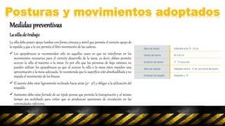 Medidas preventivas
La sillade trabajo
La silla debe poseer apoyo lumbar con forma cóncava y móvil que permita el correcto apoyo de
la espalda y que a la vez permita el libre movimiento de las caderas.
 Los apoyabrazos se recomiendan sólo en aquellos casos en que no interfieran en los
movimientos necesarios para el correcto desarrollo de la tarea, es decir, deben permitir
acercar la silla al máximo a la mesa. Es por ello que las personas de baja estatura no
pueden utilizar los apoyabrazos ya que al acercar la silla a la mesa éstos impiden una
aproximación a la mesa adecuada. Se recomienda que la superficie esté almohadillada y no
impida el movimiento de los brazos.
 El asiento debe estar ligeramente inclinado hacia atrás (3º - 5º) y obligar a la utilización del
respaldo.
 Asimismo debe estar forrado de un tejido poroso que permita la transpiración y al mismo
tiempo sea acolchado para evitar que se produzcan opresiones de circulación en las
extremidades inferiores.
 