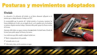 El teclado
La colocación y la utilización del teclado es un factor altamente influyente en la
postura que se adopta durante el trabajo con PVD.
Es recomendable que la posición del teclado permita a la persona, mantener los
brazos doblados por el codo, con un ángulo de 90º, con la espalda recta y los hombros
en postura relajada mientras trabaja. Asimismo debe poder apoyar los brazos encima
de la mesa.
Asimismo debe haber un espacio mínimo de 10 cm (desde el teclado hasta el borde de
la mesa) para poder apoyar los brazos y las manos.
Las condiciones que debe cumplir cualquier teclado son:
 Móvil e independiente de la pantalla.
 Inclinable entre 0º y 25º.
 Color mate y claro, con los caracteres en negro.
 Teclas de función bien diferenciadas.
 