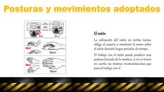 El ratón
La utilización del ratón en ciertas tareas,
obliga al usuario a mantener la mano sobre
el ratón durante largos periodos de tiempo.
El trabajo con el ratón puede producir una
postura forzada de la muñeca, si no se tienen
en cuenta las mismas recomendaciones que
para el trabajo con el
 