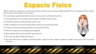 Muchos accidentes son causados por una inadecuada distribución del espacio para las tareas que se deben desarrollar. Por eso, es importante adecuar el espacio
físico para que nos permita trabajar de manera segura:
 Las mesas bajas y equipos de oficina deben colocarse contra las paredes o las divisiones de las paredes.
 Nunca deje al alcance de la mano objetos punzantes o filosos como alfileres, chinches o tijeras.
 Recuerde que el papel tiene bordes que pueden ocasionar cortes.
 Utilice el portalápices. En el escritorio los lápices deben mantenerse con las puntas hacia dentro.
 No coloque o amontone materiales que obstaculicen el paso dentro de la oficina.
 Nunca abra un cajón por encima de alguien que esté agachado.
 Informe cualquier silla rota, pasamanos suelto, cajón atascado, etc.
 Abra o cierre con cuidado cualquier tipo de puerta.
 Nunca deje cables eléctricos o telefónicos atravesando pasillos o lugares de tránsito. Instale los aparatos en enchufes cercanos para no tener que utilizar
extensiones.
 