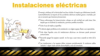 El manejo cotidiano de la electricidad nos hace olvidar el respeto que debiéramos tenerle.
Lamentablemente, la mayoría de los accidentes eléctricos resultan graves o mortales, por
eso es necesario que tomemos precauciones:
Nunca sobrecargue los tomacorrientes: coloque un solo enchufe por cada toma. Esto
impide que se recaliente la instalación y previene posibles incendios.
Evite el uso de triples y zapatillas.
Si detecta algún problema en la instalación o en algún equipo, llame a un especialista.
Evite dejar líquidos cerca de instalaciones eléctricas: un derrame puede provocar
cortocircuitos.
Recuerde apagar los equipos cuando no los vaya a usar más o cuando se retire de la
oficina.
Las instalaciones y los equipos deben revisarse periódicamente. Si existieran cables
"pelados" o algún ruido extraño desenchúfelo y avise de inmediato.
 