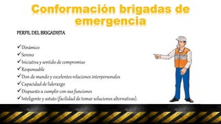 PERFILDELBRIGADISTA
Dinámico
Sereno
Iniciativa y sentido de compromiso
Responsable
Don de mando y excelentes relaciones interpersonales
Capacidad de liderazgo
Dispuesto a cumplir con sus funciones
Inteligente y astuto (facilidad de tomar soluciones alternativas).
 
