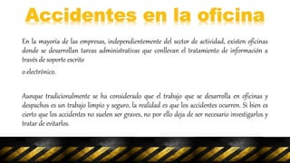 En la mayoría de las empresas, independientemente del sector de actividad, existen oficinas
donde se desarrollan tareas administrativas que conllevan el tratamiento de información a
través de soporte escrito
o electrónico.
Aunque tradicionalmente se ha considerado que el trabajo que se desarrolla en oficinas y
despachos es un trabajo limpio y seguro, la realidad es que los accidentes ocurren. Si bien es
cierto que los accidentes no suelen ser graves, no por ello deja de ser necesario investigarlos y
tratar de evitarlos.
 