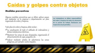 Medidas preventivas
Algunas medidas preventivas que se deben aplicar pasan
por implantar en la empresa o departamento un plan
organizado de orden y limpieza.
Todo plan de orden y limpieza debe incluir:
La canalización de todo el cableado de ordenadores y
demás instalaciones eléctricas.
Mantener las zonas de paso despejadas; organizando el
almacenamiento de cajas, paquetes, etc.
Indicar mediante señales de advertencia las zonas
peligrosas, por ejemplo: suelos mojados.
 