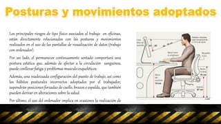 Los principales riesgos de tipo físico asociados al trabajo en oficinas,
están directamente relacionados con las posturas y movimientos
realizados en el uso de las pantallas de visualización de datos (trabajo
con ordenador).
Por un lado, el permanecer continuamente sentado comportará una
postura estática que, además de afectar a la circulación sanguínea,
puede conllevar fatiga y problemas musculo esqueléticos.
Además, una inadecuada configuración del puesto de trabajo, así como
los hábitos posturales incorrectos adoptados por el trabajador,
supondrán posiciones forzadas de cuello, brazos o espalda, que también
pueden derivar en alteraciones sobre la salud.
Por último, el uso del ordenador implica en ocasiones la realización de
movimientos repetidos, como por ejemplo en las tareas de introducción
de datos, que finalmente pueden repercutir en lesiones especialmente
en la zona de la mano-muñeca.
 