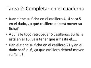 Tarea 2: Completar en el cuaderno
• Juan tiene su ficha en el casillero 4, si saca 5
en el dado, ¿a qué casillero deberá mover su
ficha?
• A Julia le tocó retroceder 5 casilleros. Su ficha
está en el 15, va a tener que ir hasta el…..
• Daniel tiene su ficha en el casillero 21 y en el
dado sacó el 6, ¿a que casillero deberá mover
su ficha?