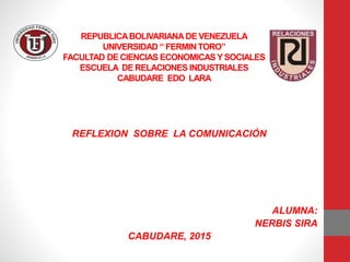 REPUBLICABOLIVARIANA DE VENEZUELA
UNIVERSIDAD “ FERMIN TORO”
FACULTAD DE CIENCIAS ECONOMICAS YSOCIALES
ESCUELA DE RELACIONES INDUSTRIALES
CABUDARE EDO LARA
REFLEXION SOBRE LA COMUNICACIÓN
ALUMNA:
NERBIS SIRA
CABUDARE, 2015
 