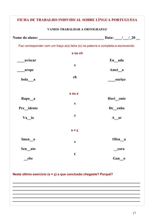 FICHA DE TRABALHO INDIVIDUAL SOBRE LÍNGUA PORTUGUESA

                      VAMOS TRABALHAR A ORTOGRAFIA!

Nome do aluno: ___________________________________ Data: ____/___/_20 __

   Faz corresponder com um traço a(s) letra (s) na palavra e completa-a escrevendo:

                                       x ou ch

  ____uviscar                                                    En__ada
                                         x
  ____arope                                                      Amei__a
                                        ch
     bola___a                                                   ____ouriço


                                     s ou z
     Rapo__a                                                    Hori__onte
                                         s
   Pre__idente                                                   De__enho
                                         z
      Va__io                                                       A__ar


                                       s=ç

     Imen__o                                                       Ofen__a
                                         s
     Sen__ato                                                       __eara
                                         ç
       __ebe                                                       Gan__o



Neste último exercício (s = ç) a que conclusão chegaste? Porquê?

________________________________________________________________________
________________________________________________________________________
________________________________________________________________________
________________________________________________________________________
________________________________________________________________________
________________________________________________________________________



                                                                                 17
 