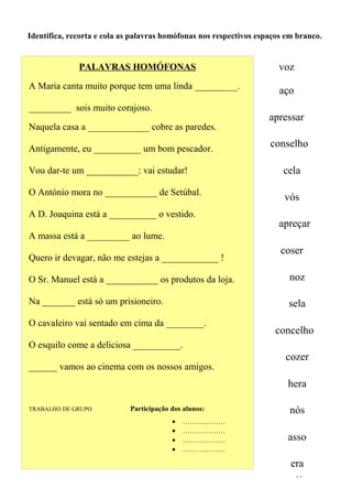 Identifica, recorta e cola as palavras homófonas nos respectivos espaços em branco.


              PALAVRAS HOMÓFONAS                                      voz
A Maria canta muito porque tem uma linda _________.
                                                                      aço
_________ sois muito corajoso.
                                                                    apressar
Naquela casa a _____________ cobre as paredes.

Antigamente, eu __________ um bom pescador.
                                                                    conselho

Vou dar-te um ___________: vai estudar!                                 cela

O António mora no ___________ de Setúbal.
                                                                        vós
A D. Joaquina está a __________ o vestido.
                                                                      apreçar
A massa está a _________ ao lume.
                                                                       coser
Quero ir devagar, não me estejas a ____________ !

O Sr. Manuel está a ___________ os produtos da loja.                     noz

Na _______ está só um prisioneiro.                                       sela
O cavaleiro vai sentado em cima da ________.
                                                                     concelho
O esquilo come a deliciosa __________.
                                                                        cozer
______ vamos ao cinema com os nossos amigos.
                                                                         hera

TRABALHO DE GRUPO           Participação dos alunos:                     nós
                                         •   ………………
                                         •   ………………
                                         •   ………………                      asso
                                         •   ………………

                                                                          era
                                                                            19
 
