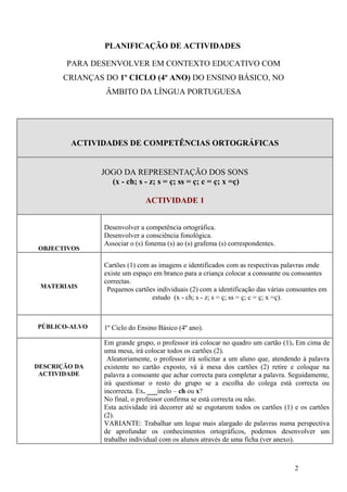 PLANIFICAÇÃO DE ACTIVIDADES

       PARA DESENVOLVER EM CONTEXTO EDUCATIVO COM
       CRIANÇAS DO 1º CICLO (4º ANO) DO ENSINO BÁSICO, NO
                ÂMBITO DA LÍNGUA PORTUGUESA




        ACTIVIDADES DE COMPETÊNCIAS ORTOGRÁFICAS


               JOGO DA REPRESENTAÇÃO DOS SONS
                 (x - ch; s - z; s = ç; ss = ç; c = ç; x =ç)

                              ACTIVIDADE 1


                Desenvolver a competência ortográfica.
                Desenvolver a consciência fonológica.
                Associar o (s) fonema (s) ao (s) grafema (s) correspondentes.
OBJECTIVOS

                Cartões (1) com as imagens e identificados com as respectivas palavras onde
                existe um espaço em branco para a criança colocar a consoante ou consoantes
                correctas.
 MATERIAIS       Pequenos cartões individuais (2) com a identificação das várias consoantes em
                                estudo (x - ch; s - z; s = ç; ss = ç; c = ç; x =ç).



PÚBLICO-ALVO    1º Ciclo do Ensino Básico (4º ano).

                Em grande grupo, o professor irá colocar no quadro um cartão (1). Em cima de
                uma mesa, irá colocar todos os cartões (2).
                 Aleatoriamente, o professor irá solicitar a um aluno que, atendendo à palavra
DESCRIÇÃO DA    existente no cartão exposto, vá à mesa dos cartões (2) retire e coloque na
 ACTIVIDADE     palavra a consoante que achar correcta para completar a palavra. Seguidamente,
                irá questionar o resto do grupo se a escolha do colega está correcta ou
                incorrecta. Ex. ___inelo – ch ou x?
                No final, o professor confirma se está correcta ou não.
                Esta actividade irá decorrer até se esgotarem todos os cartões (1) e os cartões
                (2).
                VARIANTE: Trabalhar um leque mais alargado de palavras numa perspectiva
                de aprofundar os conhecimentos ortográficos, podemos desenvolver um
                trabalho individual com os alunos através de uma ficha (ver anexo).



                                                                                  2
 