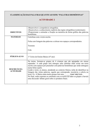 CLASSIFICAÇÃO DAS PALAVRAS QUANTO AO SOM: “PALAVRAS HOMÓFONAS”

                             ACTIVIDADE 2


               -Desenvolver a competência ortográfica.
               -Desenvolver o conhecimento explícito das regras ortográficas (contextuais).
OBJECTIVOS     -Proporcionar e estimular a fixação na memória da forma gráfica das palavras
               homófonas.
 MATERIAIS     Cartolinas com o texto escrito.

               Ficha com listagem das palavras a colocar nos espaços correspondentes.

               Tesouras

               Cola


PÚBLICO-ALVO   1º Ciclos do Ensino Básico (4º ano)

               Na turma, formam-se grupos de 4 crianças que são agrupadas em mesas
               separadas. A cada grupo será entregue uma cartolina onde existe um texto
               escrito com espaços por preencher com palavras homófonas que serão entregues
               numa ficha à parte.
DESCRIÇÃO DA
               Lendo o texto, os alunos, atendendo ao contexto frásico, terão de identificar na
 ACTIVIDADE
               listagem das várias palavras, aquela que corresponde, recortá-la e colá-la no
               texto. Ex. A Maria canta muito porque tem uma ______ (voz/ vós) linda.
               No final, serão expostas as cartolinas com os textos de todos os grupos e haverá
               uma discussão/ debate geral sobre os produtos finais.




                                                                                  3
 