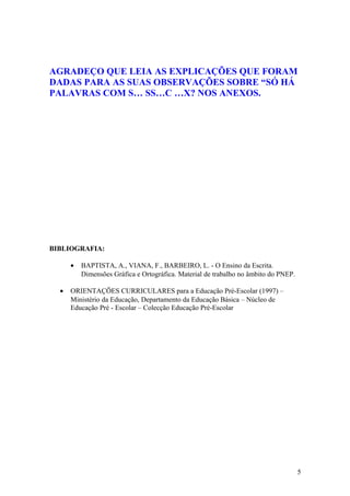 AGRADEÇO QUE LEIA AS EXPLICAÇÕES QUE FORAM
DADAS PARA AS SUAS OBSERVAÇÕES SOBRE “SÓ HÁ
PALAVRAS COM S… SS…C …X? NOS ANEXOS.




BIBLIOGRAFIA:

      •   BAPTISTA, A., VIANA, F., BARBEIRO, L. - O Ensino da Escrita.
          Dimensões Gráfica e Ortográfica. Material de trabalho no âmbito do PNEP.

  •   ORIENTAÇÕES CURRICULARES para a Educação Pré-Escolar (1997) –
      Ministério da Educação, Departamento da Educação Básica – Núcleo de
      Educação Pré - Escolar – Colecção Educação Pré-Escolar




                                                                                     5
 