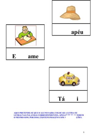 apéu



E          ame




                                    Tá              i

AQUI PRETENDE-SE QUE O ALUNO SAIBA COLOCAR A LETRA OU
LETRAS NAS PALAVRAS CORRESPONDENTES, APESAR DE ELAS TEREM
O MESMO SOM. POR ISSO, EXISTEM IMAGENS COM AS DUAS OPÇÕES.




                                                         8
 