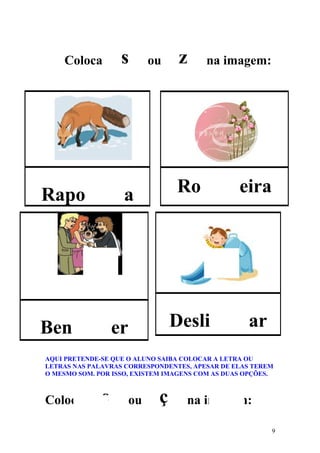 Coloca         s        ou    z      na imagem:




Rapo                a            Ro              eira




Ben               er             Desli             ar
AQUI PRETENDE-SE QUE O ALUNO SAIBA COLOCAR A LETRA OU
LETRAS NAS PALAVRAS CORRESPONDENTES, APESAR DE ELAS TEREM
O MESMO SOM. POR ISSO, EXISTEM IMAGENS COM AS DUAS OPÇÕES.



Coloca        s        ou    ç      na imagem:

                                                         9
 