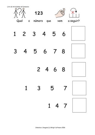 Livro de Actividades de Primavera




              Qual              o   número           que            vem            a seguir?




         1             2            3          4             5             6


         3              4           5           6              7 8


                                        2 4 6 8


                          1             3                 5                  7


                                                       1 4 7


                                     Símbolos e Imagens (c) Widgit Software 2006
 