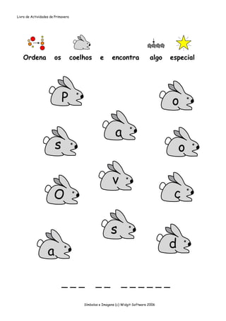Livro de Actividades de Primavera




   Ordena              os           coelhos      e      encontra               algo   especial




                            P                                                         o

                                                          a
                        s                                                                 o

                                                         v
                       O                                                               c

                                                        s
                                                                                      d
                   a

                            ___                __             ______

                                        Símbolos e Imagens (c) Widgit Software 2006
 