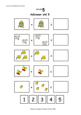 Livro de Actividades de Primavera




                                    Adicionar até 5



                                     +                                =



                                     +                                =



                                     +                                =



                                    +                                =



                                     +                               =


                              1       2              3              4             5
                                    Símbolos e Imagens (c) Widgit Software 2006
 