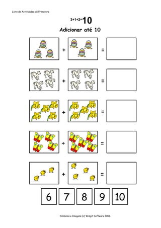 Livro de Actividades de Primavera




                                    Adicionar até 10



                                      +                                =



                                     +                                 =



                                     +                                 =



                                     +                                =



                                     +                                =


                              6        7              8              9            10
                                    Símbolos e Imagens (c) Widgit Software 2006
 