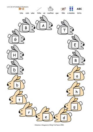Livro de Actividades de Primavera



                   Une      com     uma      linha    os     coelhos    que      têm    a mesma       letra




                                                     A
                           B
                                                                                    T

           G
                                                                                              E

         H
                                                                                                  R

         D
                                                                                                  a

              b
                                                                                                  h

                  t
                                                                                             g
                                r
                                                         e                         d
                                          Símbolos e Imagens (c) Widgit Software 2006
 
