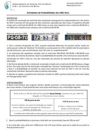 Ano lectivo 2010-2011
Matemática 9º ano
A G R U P A M E N T O D E E S C O L A S F O Z D O N E I V A
E . B . I . D O C A S T E L O D O N E I V A
C
CA S T E L O D O NE I V A
C
C
CA S T E L O D O NE I V A
Actividades de Probabilidades dos 1001 itens
MATRICULAS
O sistema de numeração de matrículas dos automóveis portugueses foi implementado em 1 de Janeiro
de 1937 e consistia em três grupos de dois caracteres, separados por dois traços. A sequência utilizada
iniciou com a matrícula AA-00-00. Em 1992 iniciou-se uma nova sequência com a matrícula 00-00-AA e,
em 2005 outra sequência que começou com a matrícula 00-AA-00.
Matrícula anterior a 1992 Matrícula utilizada entre 1992 e 2005 Matrícula posterior a 2005
1. Com o sistema introduzido em 1937, quantas matrículas diferentes foi possível utilizar, tendo em
conta que por razões de "decência" foi interdito o uso dos pares CU e FD e também não foi autorizado o
uso das letras Q e J, por se confundirem com o O e com o I, respectivamente?
2. As matrículas das sequências iniciadas com as matrículas MG-00-00, ME-00-00 e MX-00-00 eram
reservadas aos veículos do exército. Qual é a probabilidade de escolher uma matrícula ao acaso da série
introduzida em 1937 e esta ser uma das reservadas aos veículos do exército? Apresenta os cálculos
efectuados.
3. Na final da década de 80, o sistema de numeração iniciado com a matrícula AA-00-00 estava a chegar
ao fim. Para adiar esse fim foi autorizada a utilização das "famosas" combinações CU e FD e as letras Q e
J. Qual é a probabilidade de escolher ao acaso uma matricula da série de 1937 e esta ser uma das
inicialmente interditas? Apresenta todos os cálculos efectuados.
4. Quando se esgotar a sequência de matrículas iniciada em 2005, quantas matrículas terão sido criadas
em Portugal desde 1937?
SORTEIO BANCÁRIO
O Banco Internacional, para angariar clientes, decidiu aumentar a remuneração das contas bancárias
dos novos clientes. O José pretende abrir uma conta neste banco e leu a informação seguinte:
1. Qual é a probabilidade de a conta que o José abrir ser remunerada à taxa de 10% ao ano?
2. Se o José abrir uma conta com 2 000 euros e for o 6º novo cliente, qual será o saldo da sua conta no
final do primeiro ano?
 