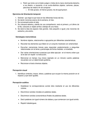 

Pedir que tome con el dedo pulgar e índice de la mano dominante-derecho,
si es diestro, e izquierdo, si es zurdo-distintos objetos: cartones, placas,
planchas de metal a fin de comparar:
o El más grueso. el menos grueso, los de igual grosor.

Ejercicios de Orientación temporal.
1.
2.
3.
4.

Solicitar que diga lo que hace en las diferentes horas del día.
Se darán nociones acerca de la semana, el mes.
Se conversará sobre el reloj.
Se colocará delante y detrás de una compañera/o, será el primero y el último de
la fila, colocará un objeto arriba o debajo de una mesa.
5. Se dará la idea de espacio más grande, más pequeño o igual y las nociones de
estrecho y de ancho.

Estrategias memorísticas
 Nombrar objetos, relacionarlos o agruparlos por diferentes características.
 Recordar los elementos que faltan en un conjunto mostrado con anterioridad.
 Escuchar narraciones breves para responder posteriormente a preguntas
relacionadas con el tema y personajes de forma mediata e inmediata.
 Dar varias orientaciones sucesivas que debe ejecutar en el mismo orden que
se le dan sin repetir la instrucción.
 Mencionar en tiempo muy breve (ejemplo en un minuto) cuánto palabras
recuerdan con un determinado grafema.
 Reconocer al tacto diversos objetos.

Percepción visual
1. Identificar símbolos, trazos, letras y palabras que ocupan la misma posición en el
espacio y que sean iguales.

Percepción auditiva


Establecer la correspondencia sonido letra mediante el uso de diferentes
colores

 Discriminar sonidos iniciales en palabras dadas.
 Discriminar sonidos consonánticos finales de palabras dadas.
 Decir palabras con igual número de silabas y que comiencen con igual sonido.
 Repetir trabalenguas.

 