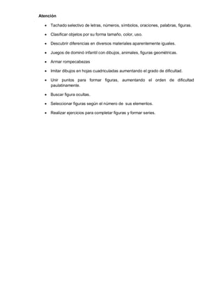 Atención
 Tachado selectivo de letras, números, símbolos, oraciones, palabras, figuras.
 Clasificar objetos por su forma tamaño, color, uso.
 Descubrir diferencias en diversos materiales aparentemente iguales.
 Juegos de dominó infantil con dibujos, animales, figuras geométricas.
 Armar rompecabezas
 Imitar dibujos en hojas cuadriculadas aumentando el grado de dificultad.
 Unir puntos para formar figuras, aumentando el orden de dificultad
paulatinamente.
 Buscar figura ocultas.
 Seleccionar figuras según el número de sus elementos.
 Realizar ejercicios para completar figuras y formar series.

 