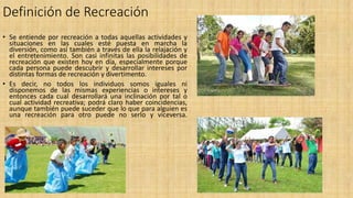 Definición de Recreación
• Se entiende por recreación a todas aquellas actividades y
situaciones en las cuales esté puesta en marcha la
diversión, como así también a través de ella la relajación y
el entretenimiento. Son casi infinitas las posibilidades de
recreación que existen hoy en día, especialmente porque
cada persona puede descubrir y desarrollar intereses por
distintas formas de recreación y divertimento.
• Es decir, no todos los individuos somos iguales ni
disponemos de las mismas experiencias o intereses y
entonces cada cual desarrollará una inclinación por tal o
cual actividad recreativa; podrá claro haber coincidencias,
aunque también puede suceder que lo que para alguien es
una recreación para otro puede no serlo y viceversa.
 