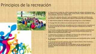 Principios de la recreación
• 1. Proporcionar a todos los niños la oportunidad de realizar actividades que
favorezcan su desarrollo (trepar, saltar, correr, bailar, cantar, dramatizar, hacer
manualidades, construir, modelar etc.).
• 2. Todo niño necesita descubrir qué actividades le brindan satisfacciones
personales y debe ser ayudado para adquirir destrezas de esas actividades.
• 3. Todo hombre debe ser alentado para que tenga uno o mas hobbyes
• 4. El juego feliz de la infancia es esencial para el crecimiento normal
• 5. Una forma de satisfacción recreativa es la de cooperar como ciudadano en
la construcción de una mejor forma de vida para compartirla con toda la
comunidad.
• 6. El hombre cumple adecuadamente su recreación cuando la actividad que
elige crea en él espíritu de juego y encuentra constantemente placer en
todos los acontecimientos de su vida.
• 7. El descanso, el reposo y la reflexión son formas de recreación que no
deben ser reemplazadas por otras formas activas.
• 8. Toda persona debe saber algunas canciones para que pueda cantar cuando
tenga deseo.
• 9. Es necesaria la acción colectiva para dar oportunidad a niños hombres y
mujeres de vivir ese aspecto de la vida.
10. Las formas de recreación del adulto deben ser las que le permitan
emplear aquellas facultades que no utiliza en las demás esferas de su
actividad
 