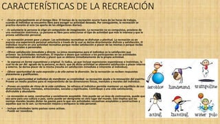 CARACTERÍSTICAS DE LA RECREACIÓN
• - Ocurre principalmente en el tiempo libre. El tiempo de la recreación ocurre fuera de las horas de trabajo,
cuando el individuo se encuentra libre para escoger su actividad deseada. Por consiguiente, la recreación se
practica durante el ocio (se aparta de las obligaciones diarias).
• - Es voluntaria la persona la elige sin compulsión de imaginación. La recreación no es compulsiva, proviene de
una motivación instrínsica. La persona es libre para seleccionar el tipo de actividad que más le interesa y que le
provea satisfacción personal.
• - La recreación provee goce y placer. Las actividades recreativas se disfrutan a plenitud. La recreación es en
esencia una experiencia personal voluntaria a través de la cual se deriva directamente disfrute y satisfacción. El
individuo incurre en una actividad recreativa porque recibe satisfacción o placer de las mismas o porque recibe
valores sociales o personales.
• - Ofrece satisfacción inmediata y directa. La única recompensa para el individuo es la satisfacción que
proveen las actividades recreativas. El impulso o deseo que conduce a los participantes en las actividades
recreativas proviene del disfrute y placer que se obtiene inmediatamente de la propia actividad.
• - Se expresa en forma espontánea y original. Es lúdica, ya que incluye expresiones espontáneas e instintivas, la
cual ha de ser del agrado de la persona, es decir, que de dicha actividad se obtendrá satisfacción o placer interno
y externo. Se deriva placer de la misma (resulta en satisfacción inmediata e inherente al individuo).
• - Ofrece oportunidad de auto-expresión y de ella extrae la diversión. De la recreación se reciben respuestas
placenteras y gratificantes.
• - Le dá la oportunidad al individuo de manifestar su creatividad. La recreación ayuda a la renovación del espíritu.
Provee un medio positivo para el mejoramiento de las dimensiones físicas, mentales y morales del individuo.
• - Provee un cambio de ritmo de la vida cotidiana. Se refresca el individuo permite mantener un equilibrio de sus
dimensiones físicas, mentales, emocionales, sociales y espirituales. Contribuye a una vida satisfaciente,
disfrutable y abundante.
• - La recreación es sana, constructiva y socialmente aceptable. Esto puede ser un área de controversia, puede que
sea sano para una cultura o país, como puede ser denigrante en otro lugar del mundo. Esto implica que las
normas morales locales dictan las pautas para lo que son actividades recreativas aceptables y constructivas y
aquellas que no lo son. La recreación mejora y enriquece la vida personal.
• - Incluye actividades tanto pasivas como activas.
- Puede ser novedosa.
 