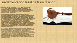Fundamentación legal de la recreación
• Educación Ley Org. Recreación LOT/LOCYMAT/LPFP Articulo
111: :“Todas las personas tienen derecho al deporte y a la
recreación como actividades que benefician la calidad debida
individual y colectiva. El Estado asumirá el deporte y la recreación
como política de educación y salud pública y garantizará los
recursos para su promoción. (…)”
• Ley Orgánica de Recreación (2008):regular la protección,
promoción, organización, planificación, coordinación y ejecución de
las políticas publicas en materia de recreación, como un derecho
que garantiza el pleno desarrollo de las potencialidades humanas,
de su crecimiento personal, social y comunitario. se aplicara en todo
el territorio nacional a los ciudadanos (as), sin discriminación de
raza, credo, condición social , física o edad; así como a las
instituciones del sector publico, privado y comunitario que
desarrollen actividades relacionadas con la recreación. De la misma
forma la ley se extiende a todos tipos, modalidades y especialidades
de la recreación, incluidas aquellas mencionadas y conocidas bajo
las denominaciones genéricas de entretenimiento, esparcimiento,
diversión, y distracción.
• Art. 57.1 LOT «Es una política de Estado orientada a garantizar a las
personas que residen en el país el acceso al ejercicio del derecho al
descanso, recreación y aprovechamiento del tiempo libre, en
condiciones adecuadas de seguridad y comodidad, para contribuir
con el desarrollo del turismo, fundamentalmente entre las unidades
familiares con menores niveles de ingresos, población de
trabajadores, infantil y juvenil, adultas o adultos mayores, personas
con discapacidad y con condiciones especiales y otras que el
Ejecutivo Nacional estime prioritario de acuerdo a sus condiciones
socio económicas”
 