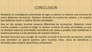 CONCLUSION
Mediante la investigación presentada se logro a conocer la manera mas correcta de
como debemos recrearnos. Siempre teniendo en cuenta los valores, y el respeto
que debemos tener a realizar dichas actividades.
Hoy en día existen muchas maneras diferentes de recrearnos. Debemos tener
mucho cuidado y cautela al elegir la manera correcta de estas actividades ya que
no siempre todas las actividades recreativas son sanas y pueden traer problemas a
nuestra personas o a las personas de nuestro entorno..
Siempre tenemos que escoger de manera correcta la forma de recrearnos, siendo
esta actividad un aporte positivo para nuestras vidas. Llena de beneficios y
bienestar para nuestra salud física y emocional .
 